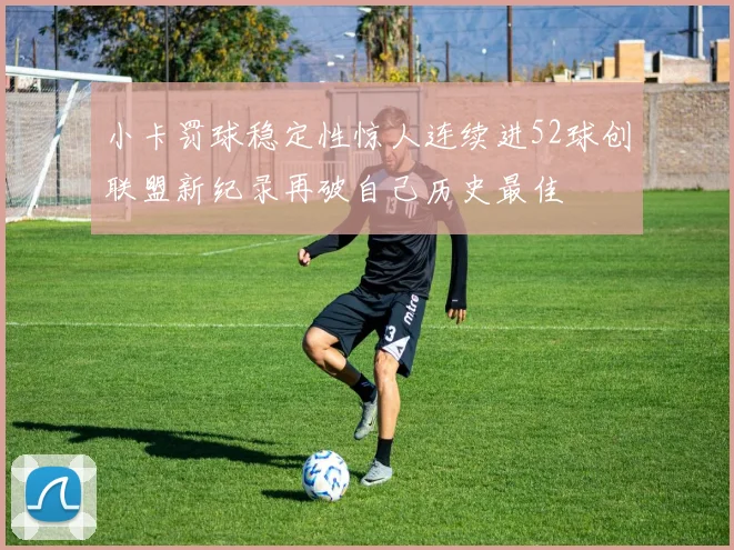 小卡罚球稳定性惊人连续进52球创联盟新纪录再破自己历史最佳