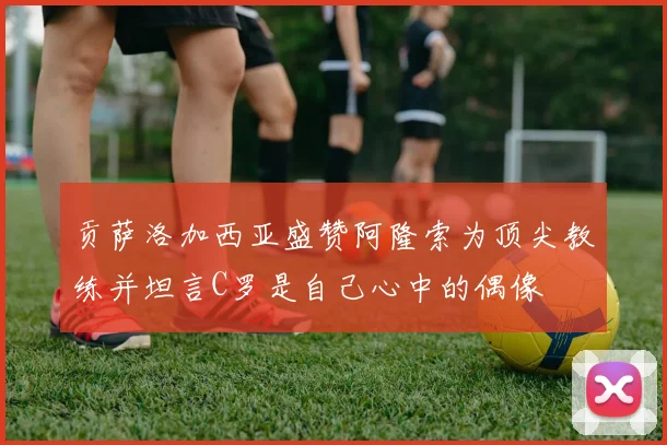 贡萨洛加西亚盛赞阿隆索为顶尖教练并坦言C罗是自己心中的偶像