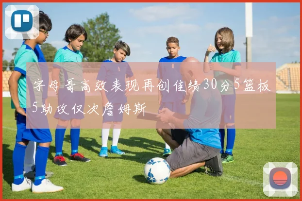 字母哥高效表现再创佳绩30分5篮板5助攻仅次詹姆斯