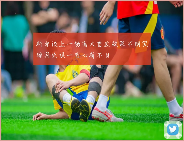 科尔谈上一场高大首发效果不明笑称因失误一直心有不甘