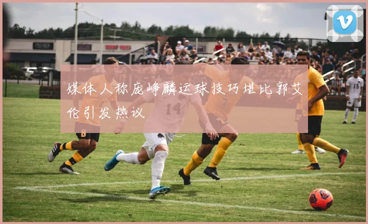 媒体人称庞峥麟运球技巧堪比郭艾伦引发热议