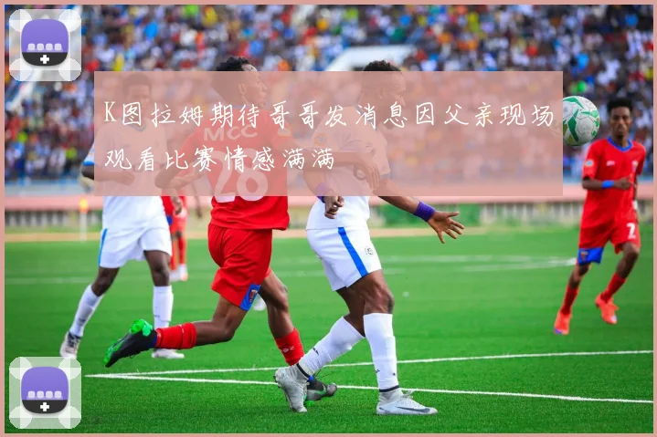 K图拉姆期待哥哥发消息因父亲现场观看比赛情感满满