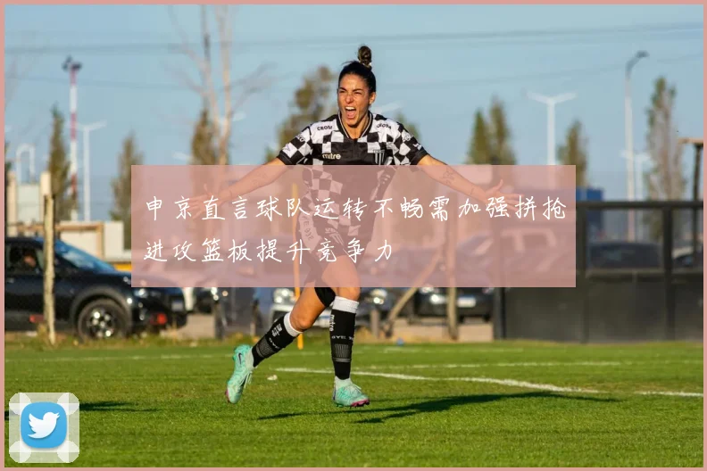 申京直言球队运转不畅需加强拼抢进攻篮板提升竞争力