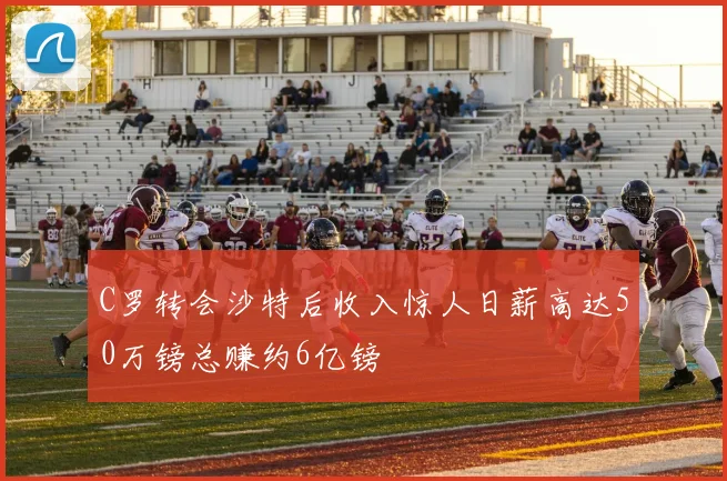 C罗转会沙特后收入惊人日薪高达50万镑总赚约6亿镑