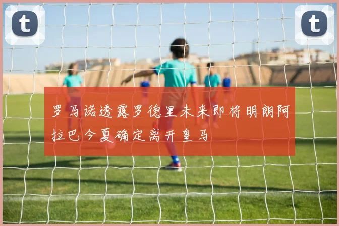 罗马诺透露罗德里未来即将明朗阿拉巴今夏确定离开皇马