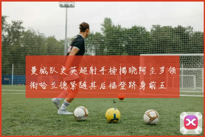 曼城队史英超射手榜揭晓阿圭罗领衔哈兰德紧随其后福登跻身前五