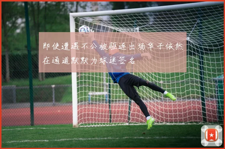 即使遭遇不公被驱逐出场华子依然在通道默默为球迷签名