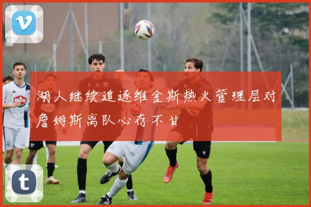 湖人继续追逐维金斯热火管理层对詹姆斯离队心存不甘