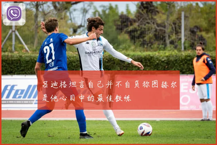 吕迪格坦言自己并不自负称图赫尔是他心目中的最佳教练