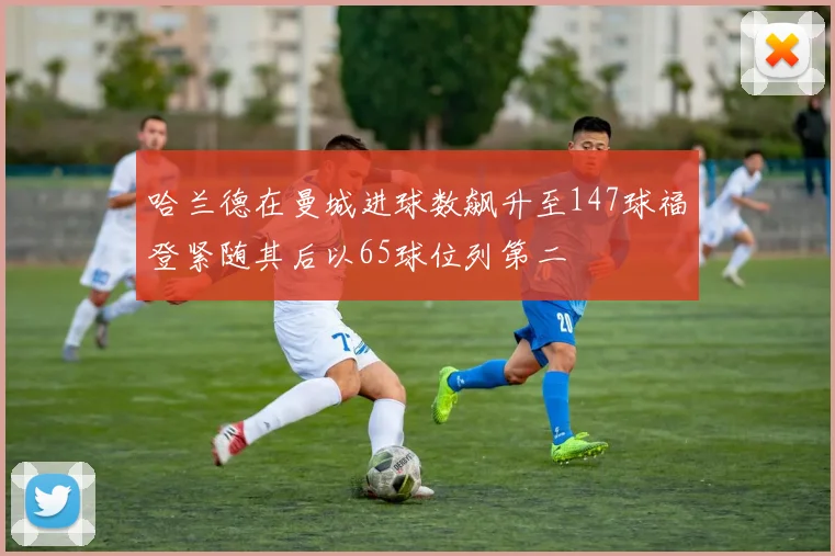 哈兰德在曼城进球数飙升至147球福登紧随其后以65球位列第二