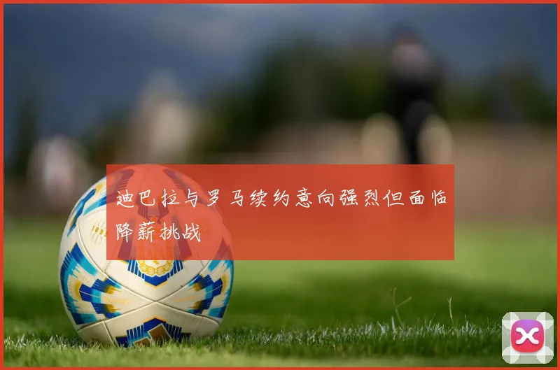 迪巴拉与罗马续约意向强烈但面临降薪挑战