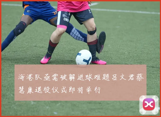 海港队亟需破解进球难题吕文君蔡慧康退役仪式即将举行
