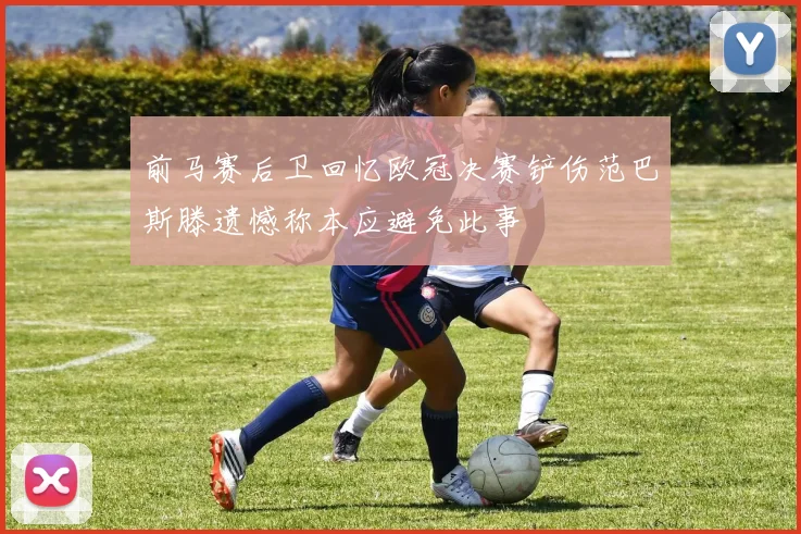 前马赛后卫回忆欧冠决赛铲伤范巴斯滕遗憾称本应避免此事