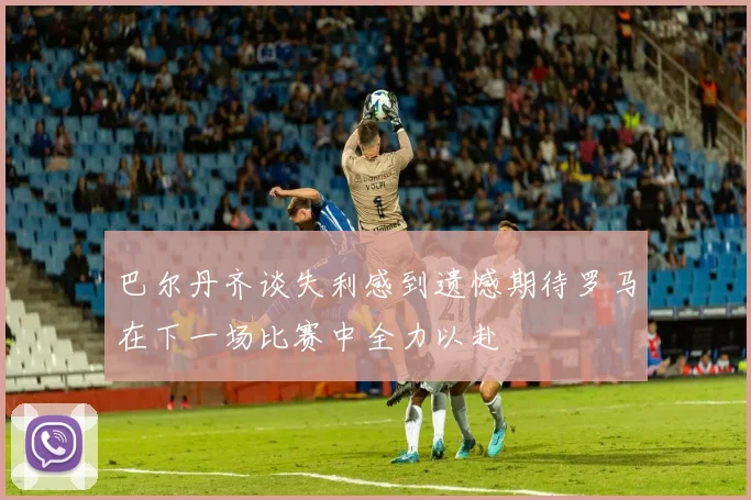 巴尔丹齐谈失利感到遗憾期待罗马在下一场比赛中全力以赴