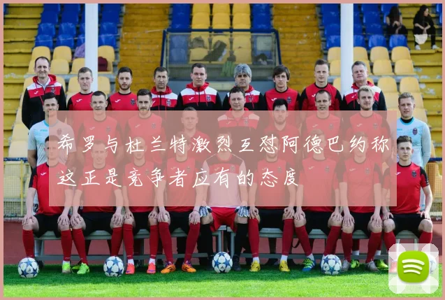 希罗与杜兰特激烈互怼阿德巴约称这正是竞争者应有的态度
