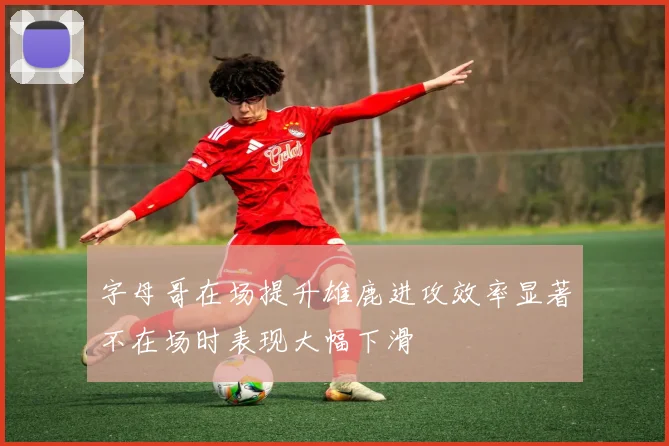 字母哥在场提升雄鹿进攻效率显著不在场时表现大幅下滑