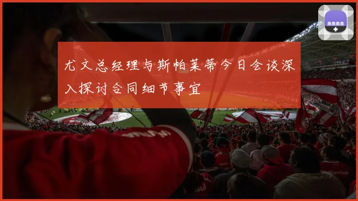 尤文总经理与斯帕莱蒂今日会谈深入探讨合同细节事宜