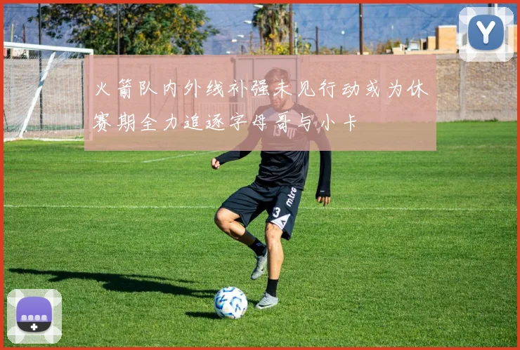 火箭队内外线补强未见行动或为休赛期全力追逐字母哥与小卡