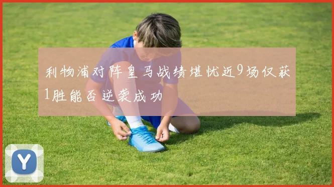 利物浦对阵皇马战绩堪忧近9场仅获1胜能否逆袭成功