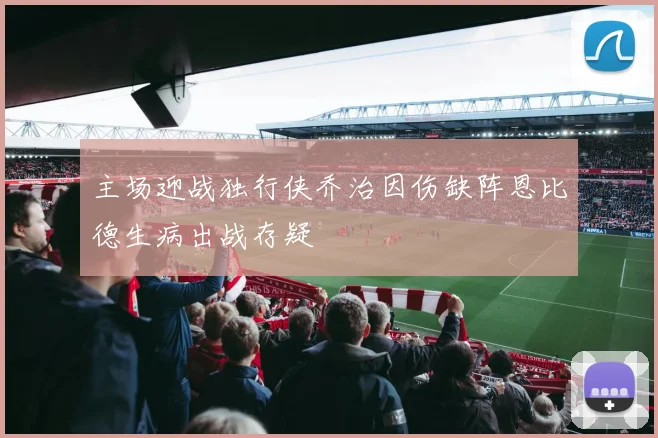 主场迎战独行侠乔治因伤缺阵恩比德生病出战存疑