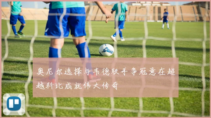 奥尼尔选择与韦德联手争冠意在超越科比成就伟大传奇